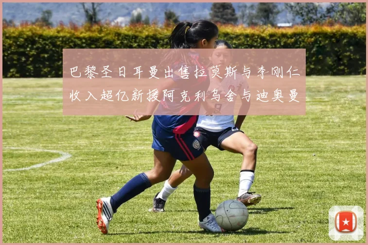 巴黎圣日耳曼出售拉莫斯与李刚仁收入超亿新援阿克利乌舍与迪奥曼德即将加盟